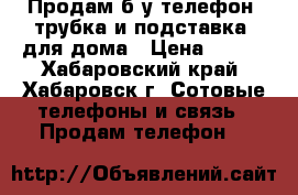 Продам б/у телефон (трубка и подставка) для дома › Цена ­ 300 - Хабаровский край, Хабаровск г. Сотовые телефоны и связь » Продам телефон   